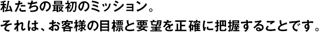 私たちの最初のミッション。それは、お客様の目標(biāo)と要望を正確に把握することです。