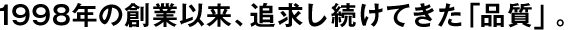 1998年の創(chuàng)業(yè)以來(lái)、追求し続けてきた「品質(zhì)」。