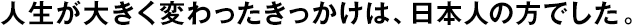 人生が大きく変わったきっかけは、日本人の方でした。