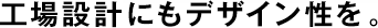 工場(chǎng)設(shè)計(jì)にもデザイン性を。
