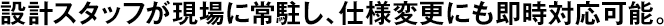 設(shè)計(jì)スタッフが現(xiàn)場(chǎng)に常駐し、仕様変更にも即時(shí)対応可能。