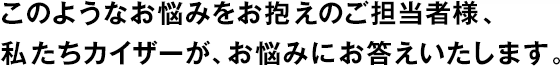 このようなお悩みをお抱えのご擔(dān)當(dāng)者様、私たちカイザーが、お悩みにお答えいたします。