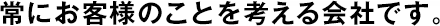 常にお客様のことを考える會社です。