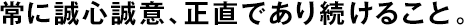 常に誠心誠意、正直であり続けること。