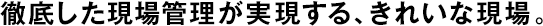 徹底した現(xiàn)場管理が実現(xiàn)する、きれいな現(xiàn)場。