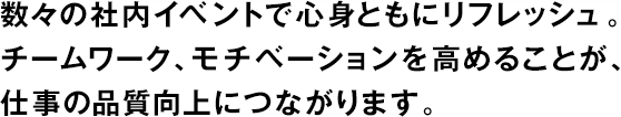 數(shù)々の社內(nèi)イベントで心身ともにリフレッシュ。チームワーク、モチベーションを高めることが、仕事の品質(zhì)向上につながります。