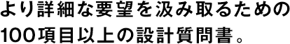 より詳細(xì)な要望を汲み取るための100項(xiàng)目以上の設(shè)計(jì)質(zhì)問(wèn)書。