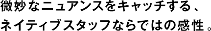微妙なニュアンスをキャッチする、ネイティブスタッフならではの感性。
